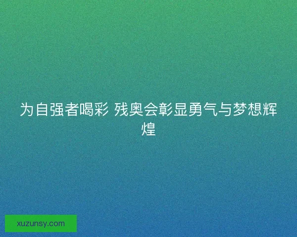 为自强者喝彩 残奥会彰显勇气与梦想辉煌