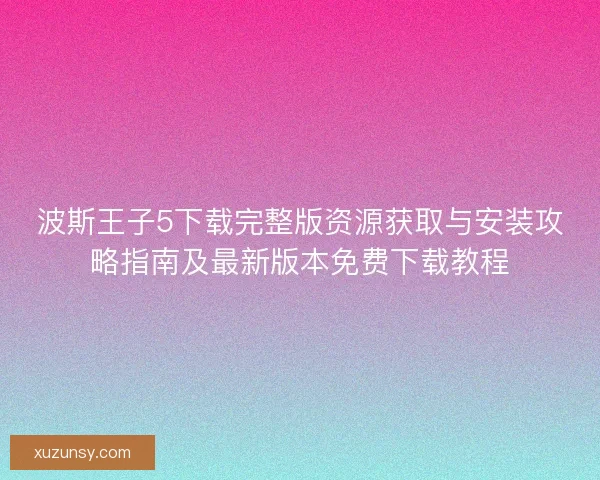 波斯王子5下载完整版资源获取与安装攻略指南及最新版本免费下载教程