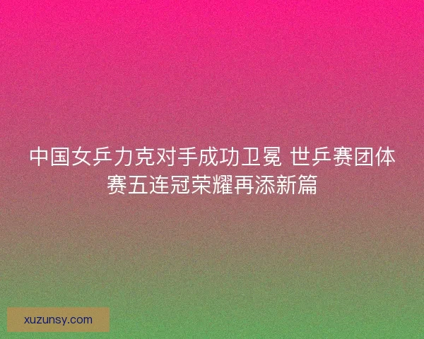 中国女乒力克对手成功卫冕 世乒赛团体赛五连冠荣耀再添新篇