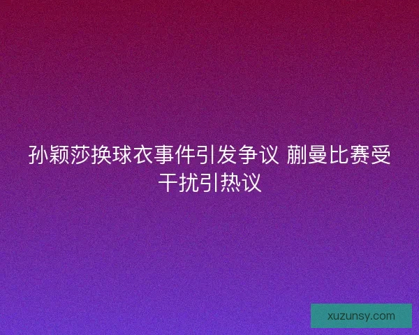 孙颖莎换球衣事件引发争议 蒯曼比赛受干扰引热议
